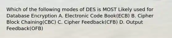 Which of the following modes of DES is MOST Likely used for Database Encryption A. Electronic Code Book(ECB) B. Cipher Block Chaining(CBC) C. Cipher Feedback(CFB) D. Output Feedback(OFB)