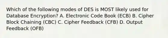 Which of the following modes of DES is MOST likely used for Database Encryption? A. Electronic Code Book (ECB) B. Cipher Block Chaining (CBC) C. Cipher Feedback (CFB) D. Output Feedback (OFB)