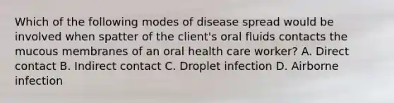 Which of the following modes of disease spread would be involved when spatter of the client's oral fluids contacts the mucous membranes of an oral health care worker? A. Direct contact B. Indirect contact C. Droplet infection D. Airborne infection