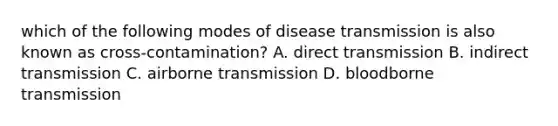 which of the following modes of disease transmission is also known as cross-contamination? A. direct transmission B. indirect transmission C. airborne transmission D. bloodborne transmission