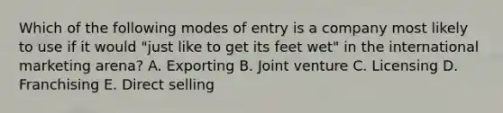 Which of the following modes of entry is a company most likely to use if it would "just like to get its feet wet" in the international marketing arena? A. Exporting B. Joint venture C. Licensing D. Franchising E. Direct selling