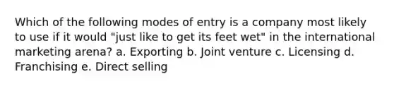 Which of the following modes of entry is a company most likely to use if it would "just like to get its feet wet" in the international marketing arena? a. Exporting b. Joint venture c. Licensing d. Franchising e. Direct selling