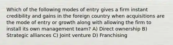 Which of the following modes of entry gives a firm instant credibility and gains in the foreign country when acquisitions are the mode of entry or growth along with allowing the firm to install its own management team? A) Direct ownership B) Strategic alliances C) Joint venture D) Franchising