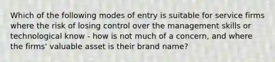 Which of the following modes of entry is suitable for service firms where the risk of losing control over the management skills or technological know - how is not much of a concern, and where the firms' valuable asset is their brand name?