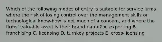 Which of the following modes of entry is suitable for service firms where the risk of losing control over the management skills or technological know-how is not much of a concern, and where the firms' valuable asset is their brand name? A. exporting B. franchising C. licensing D. turnkey projects E. cross-licensing