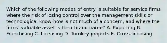 Which of the following modes of entry is suitable for service firms where the risk of losing control over the management skills or technological know-how is not much of a concern, and where the firms' valuable asset is their brand name? A. Exporting B. Franchising C. Licensing D. Turnkey projects E. Cross-licensing