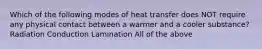 Which of the following modes of heat transfer does NOT require any physical contact between a warmer and a cooler substance? Radiation Conduction Lamination All of the above