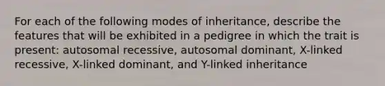 For each of the following modes of inheritance, describe the features that will be exhibited in a pedigree in which the trait is present: autosomal recessive, autosomal dominant, X-linked recessive, X-linked dominant, and Y-linked inheritance