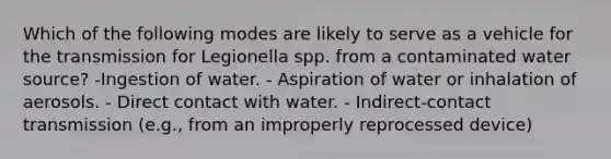 Which of the following modes are likely to serve as a vehicle for the transmission for Legionella spp. from a contaminated water source? -Ingestion of water. - Aspiration of water or inhalation of aerosols. - Direct contact with water. - Indirect-contact transmission (e.g., from an improperly reprocessed device)