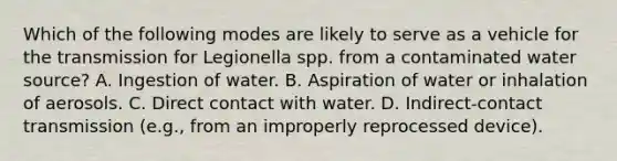 Which of the following modes are likely to serve as a vehicle for the transmission for Legionella spp. from a contaminated water source? A. Ingestion of water. B. Aspiration of water or inhalation of aerosols. C. Direct contact with water. D. Indirect-contact transmission (e.g., from an improperly reprocessed device).