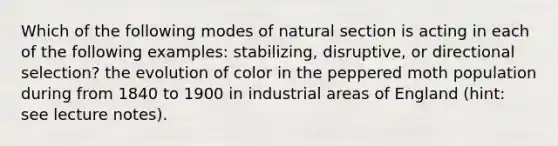 Which of the following modes of natural section is acting in each of the following examples: stabilizing, disruptive, or directional selection? the evolution of color in the peppered moth population during from 1840 to 1900 in industrial areas of England (hint: see lecture notes).