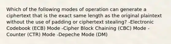 Which of the following modes of operation can generate a ciphertext that is the exact same length as the original plaintext without the use of padding or ciphertext stealing? -Electronic Codebook (ECB) Mode -Cipher Block Chaining (CBC) Mode -Counter (CTR) Mode -Depeche Mode (DM)