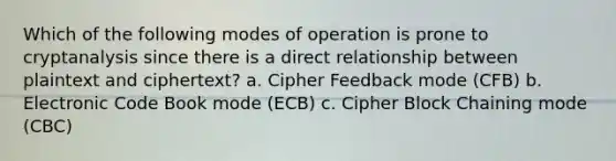 Which of the following modes of operation is prone to cryptanalysis since there is a direct relationship between plaintext and ciphertext? a. Cipher Feedback mode (CFB) b. Electronic Code Book mode (ECB) c. Cipher Block Chaining mode (CBC)