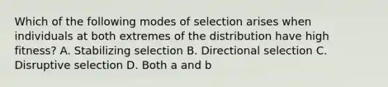 Which of the following modes of selection arises when individuals at both extremes of the distribution have high fitness? A. Stabilizing selection B. Directional selection C. Disruptive selection D. Both a and b