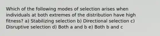 Which of the following modes of selection arises when individuals at both extremes of the distribution have high fitness? a) Stabilizing selection b) Directional selection c) Disruptive selection d) Both a and b e) Both b and c