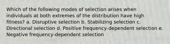 Which of the following modes of selection arises when individuals at both extremes of the distribution have high fitness? a. Disruptive selection b. Stabilizing selection c. Directional selection d. Positive frequency-dependent selection e. Negative frequency-dependent selection