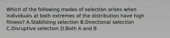 Which of the following modes of selection arises when individuals at both extremes of the distribution have high fitness? A.Stabilizing selection B.Directional selection C.Disruptive selection D.Both A and B