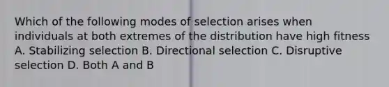 Which of the following modes of selection arises when individuals at both extremes of the distribution have high fitness A. Stabilizing selection B. Directional selection C. Disruptive selection D. Both A and B