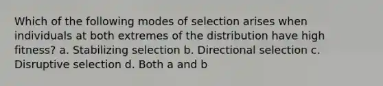 Which of the following modes of selection arises when individuals at both extremes of the distribution have high fitness? a. Stabilizing selection b. Directional selection c. Disruptive selection d. Both a and b