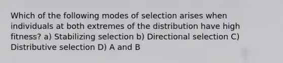 Which of the following modes of selection arises when individuals at both extremes of the distribution have high fitness? a) Stabilizing selection b) Directional selection C) Distributive selection D) A and B