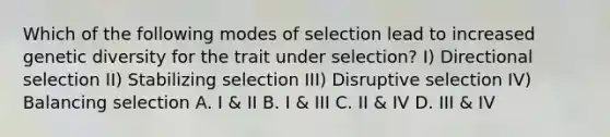 Which of the following modes of selection lead to increased genetic diversity for the trait under selection? I) Directional selection II) Stabilizing selection III) Disruptive selection IV) Balancing selection A. I & II B. I & III C. II & IV D. III & IV