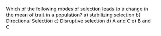 Which of the following modes of selection leads to a change in the mean of trait in a population? a) stabilizing selection b) Directional Selection c) Disruptive selection d) A and C e) B and C