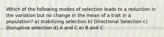 Which of the following modes of selection leads to a reduction in the variation but no change in the mean of a trait in a population? a) stabilizing selection b) Directional Selection c) Disruptive selection d) A and C e) B and C