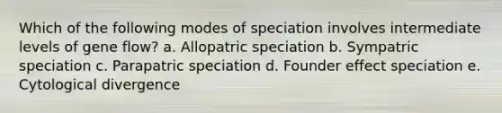 Which of the following modes of speciation involves intermediate levels of gene flow? a. Allopatric speciation b. Sympatric speciation c. Parapatric speciation d. Founder effect speciation e. Cytological divergence