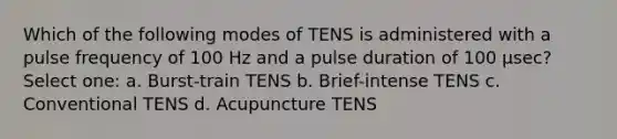 Which of the following modes of TENS is administered with a pulse frequency of 100 Hz and a pulse duration of 100 µsec? Select one: a. Burst-train TENS b. Brief-intense TENS c. Conventional TENS d. Acupuncture TENS