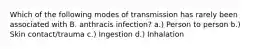 Which of the following modes of transmission has rarely been associated with B. anthracis infection? a.) Person to person b.) Skin contact/trauma c.) Ingestion d.) Inhalation