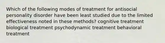 Which of the following modes of treatment for antisocial personality disorder have been least studied due to the limited effectiveness noted in these methods? cognitive treatment biological treatment psychodynamic treatment behavioral treatment