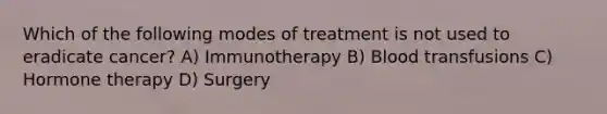 Which of the following modes of treatment is not used to eradicate cancer? A) Immunotherapy B) Blood transfusions C) Hormone therapy D) Surgery