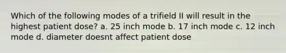 Which of the following modes of a trifield II will result in the highest patient dose? a. 25 inch mode b. 17 inch mode c. 12 inch mode d. diameter doesnt affect patient dose