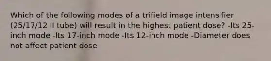 Which of the following modes of a trifield image intensifier (25/17/12 II tube) will result in the highest patient dose? -Its 25-inch mode -Its 17-inch mode -Its 12-inch mode -Diameter does not affect patient dose