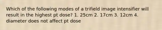 Which of the following modes of a trifield image intensifier will result in the highest pt dose? 1. 25cm 2. 17cm 3. 12cm 4. diameter does not affect pt dose