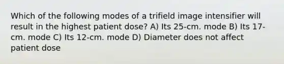 Which of the following modes of a trifield image intensifier will result in the highest patient dose? A) Its 25-cm. mode B) Its 17-cm. mode C) Its 12-cm. mode D) Diameter does not affect patient dose