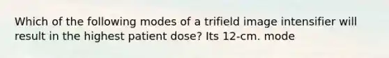 Which of the following modes of a trifield image intensifier will result in the highest patient dose? Its 12-cm. mode