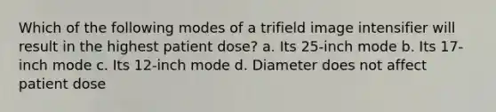 Which of the following modes of a trifield image intensifier will result in the highest patient dose? a. Its 25-inch mode b. Its 17-inch mode c. Its 12-inch mode d. Diameter does not affect patient dose