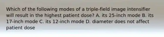 Which of the following modes of a triple-field image intensifier will result in the highest patient dose? A. its 25-inch mode B. its 17-inch mode C. its 12-inch mode D. diameter does not affect patient dose