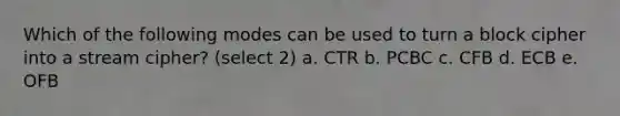 Which of the following modes can be used to turn a block cipher into a stream cipher? (select 2) a. CTR b. PCBC c. CFB d. ECB e. OFB