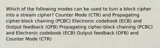 Which of the following modes can be used to turn a block cipher into a stream cipher? Counter Mode (CTR) and Propagating cipher-block chaining (PCBC) Electronic codebook (ECB) and Output feedback (OFB) Propagating cipher-block chaining (PCBC) and Electronic codebook (ECB) Output feedback (OFB) and Counter Mode (CTR)