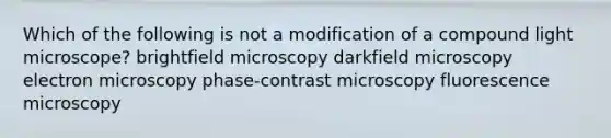 Which of the following is not a modification of a compound light microscope? brightfield microscopy darkfield microscopy electron microscopy phase-contrast microscopy fluorescence microscopy