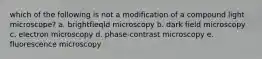 which of the following is not a modification of a compound light microscope? a. brightfieqld microscopy b. dark field microscopy c. electron microscopy d. phase-contrast microscopy e. fluorescence microscopy