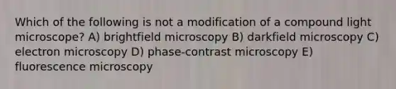 Which of the following is not a modification of a compound light microscope? A) brightfield microscopy B) darkfield microscopy C) electron microscopy D) phase-contrast microscopy E) fluorescence microscopy