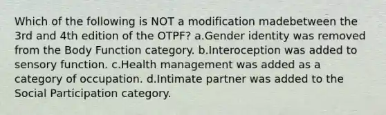 Which of the following is NOT a modification madebetween the 3rd and 4th edition of the OTPF? a.Gender identity was removed from the Body Function category. b.Interoception was added to sensory function. c.Health management was added as a category of occupation. d.Intimate partner was added to the Social Participation category.