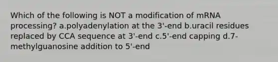 Which of the following is NOT a modification of m<a href='https://www.questionai.com/knowledge/kapY3KpASG-rna-processing' class='anchor-knowledge'>rna processing</a>? a.polyadenylation at the 3'-end b.uracil residues replaced by CCA sequence at 3'-end c.5'-end capping d.7-methylguanosine addition to 5'-end