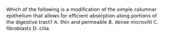 Which of the following is a modification of the simple columnar epithelium that allows for efficient absorption along portions of the digestive tract? A. thin and permeable B. dense microvilli C. fibroblasts D. cilia