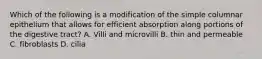 Which of the following is a modification of the simple columnar epithelium that allows for efficient absorption along portions of the digestive tract? A. Villi and microvilli B. thin and permeable C. fibroblasts D. cilia