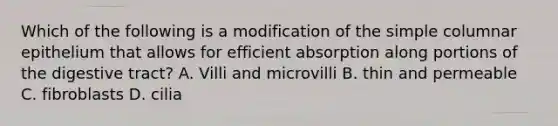 Which of the following is a modification of the simple columnar epithelium that allows for efficient absorption along portions of the digestive tract? A. Villi and microvilli B. thin and permeable C. fibroblasts D. cilia