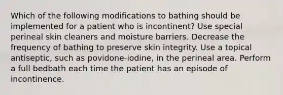 Which of the following modifications to bathing should be implemented for a patient who is incontinent? Use special perineal skin cleaners and moisture barriers. Decrease the frequency of bathing to preserve skin integrity. Use a topical antiseptic, such as povidone-iodine, in the perineal area. Perform a full bedbath each time the patient has an episode of incontinence.